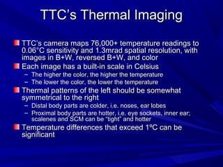 TTC’s Thermal Imaging
TTC’s camera maps 76,000+ temperature readings to
0.06°C sensitivity and 1.3mrad spatial resolution, with
images in B+W, reversed B+W, and color
Each image has a built-in scale in Celsius
– The higher the color, the higher the temperature
– The lower the color, the lower the temperature
Thermal patterns of the left should be somewhat
symmetrical to the right
– Distal body parts are colder, i.e. noses, ear lobes
– Proximal body parts are hotter, i.e. eye sockets, inner ear;
  scalenes and SCM can be “tight” and hotter
Temperature differences that exceed 1ºC can be
significant
 