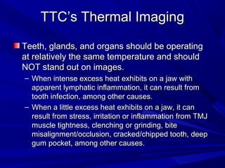 TTC’s Thermal Imaging

Teeth, glands, and organs should be operating
at relatively the same temperature and should
NOT stand out on images.
– When intense excess heat exhibits on a jaw with
  apparent lymphatic inflammation, it can result from
  tooth infection, among other causes.
– When a little excess heat exhibits on a jaw, it can
  result from stress, irritation or inflammation from TMJ
  muscle tightness, clenching or grinding, bite
  misalignment/occlusion, cracked/chipped tooth, deep
  gum pocket, among other causes.
 
