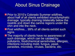 About Sinus Drainage

Prior to 2010’s Colorado Summer wildfires,
about half of all clients exhibited sinus/lymphatic
drainage, typically draining bilaterally below the
nostrils and down the canine regions under the
chin and into the neck.
Post wildfires... 99% of all clients exhibit such
signs.
The majority of clients have no awareness of
such drainage, which can be caused by
pollutants, food/chemical sensitivities, allergies,
infections including mold, fungus, yeast,
parasites, microbes, viruses, bacteria, etc.
 