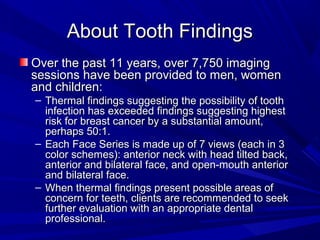 About Tooth Findings
Over the past 11 years, over 7,750 imaging
sessions have been provided to men, women
and children:
– Thermal findings suggesting the possibility of tooth
  infection has exceeded findings suggesting highest
  risk for breast cancer by a substantial amount,
  perhaps 50:1.
– Each Face Series is made up of 7 views (each in 3
  color schemes): anterior neck with head tilted back,
  anterior and bilateral face, and open-mouth anterior
  and bilateral face.
– When thermal findings present possible areas of
  concern for teeth, clients are recommended to seek
  further evaluation with an appropriate dental
  professional.
 