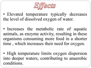 • Elevated temperature typically decreases
the level of dissolved oxygen of water.
• Increases the metabolic rate of aquatic
animals, as enzyme activity, resulting in these
organisms consuming more food in a shorter
time , which increases their need for oxygen.
• High temperature limits oxygen dispersion
into deeper waters, contributing to anaerobic
conditions.
 