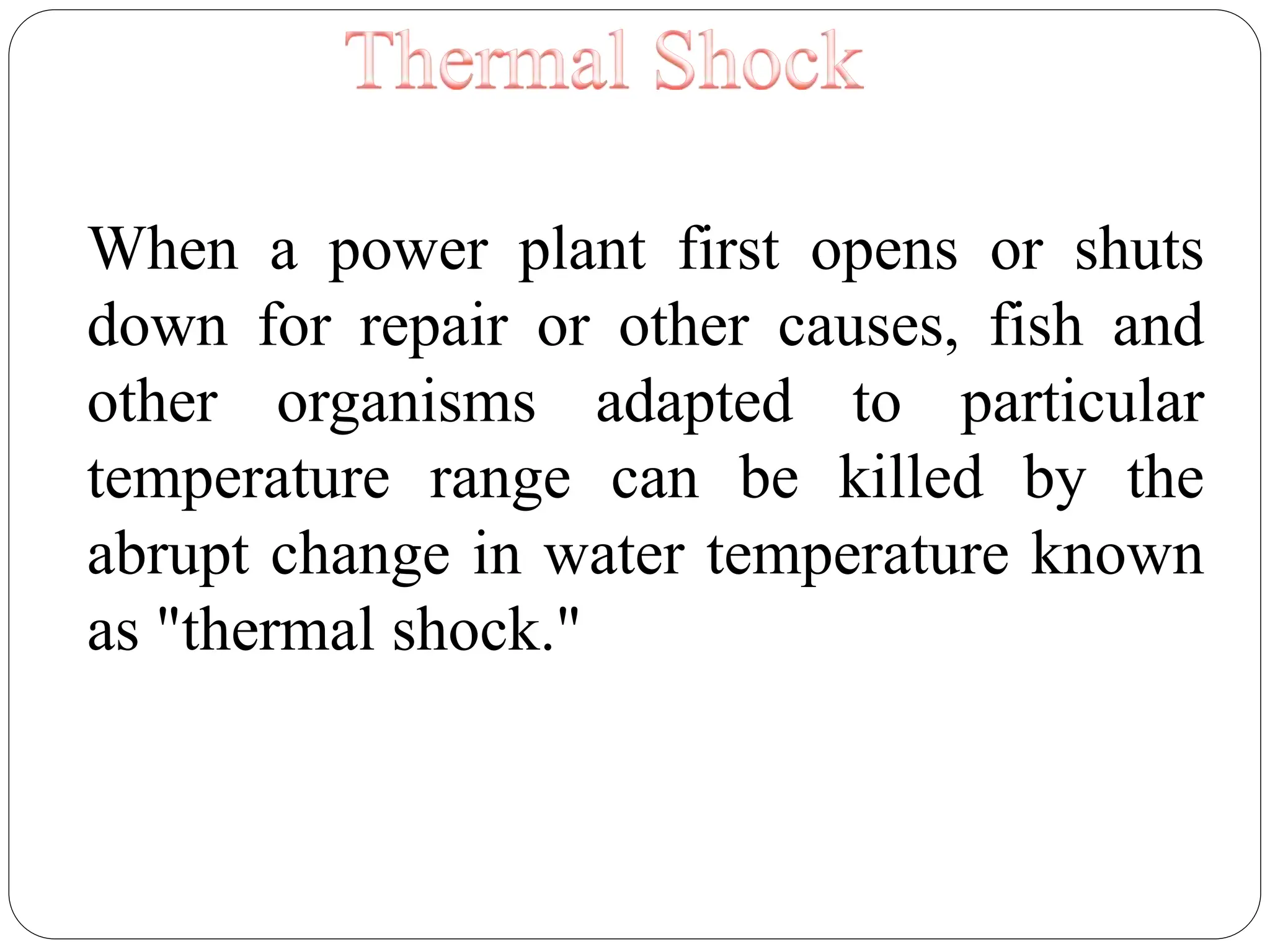 When a power plant first opens or shuts
down for repair or other causes, fish and
other organisms adapted to particular
temperature range can be killed by the
abrupt change in water temperature known
as "thermal shock."
 