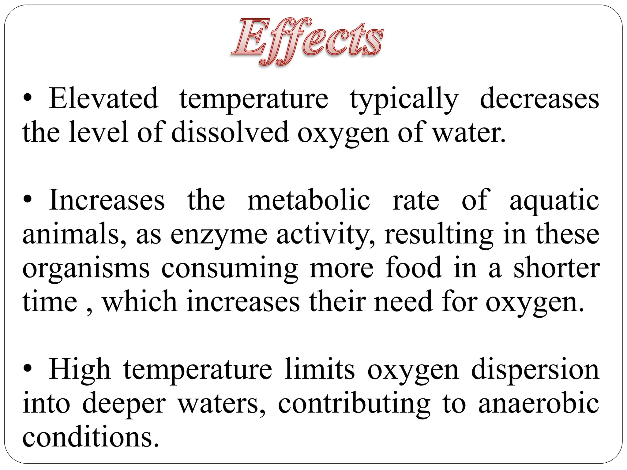 • Elevated temperature typically decreases
the level of dissolved oxygen of water.
• Increases the metabolic rate of aquatic
animals, as enzyme activity, resulting in these
organisms consuming more food in a shorter
time , which increases their need for oxygen.
• High temperature limits oxygen dispersion
into deeper waters, contributing to anaerobic
conditions.
 