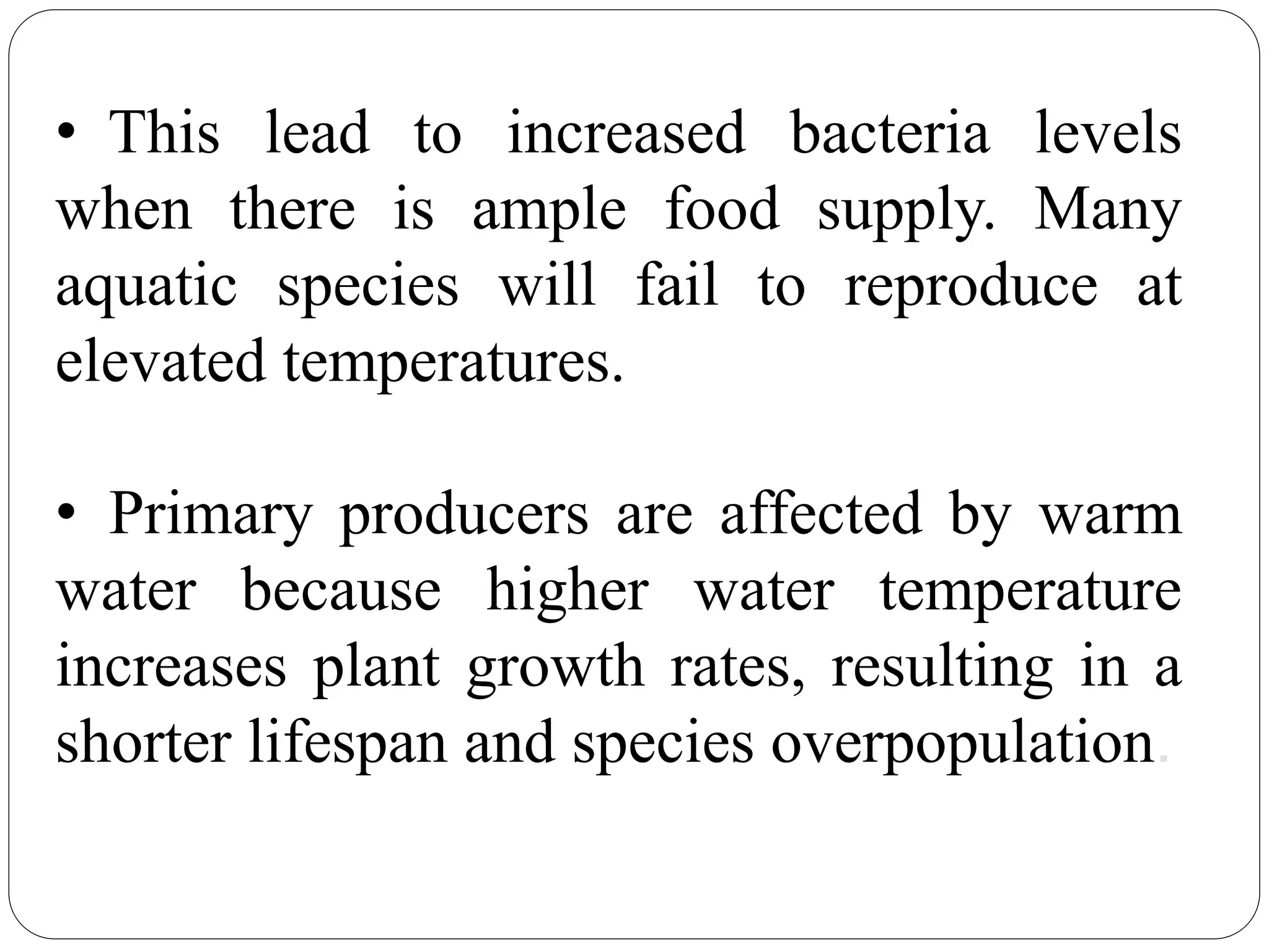 • This lead to increased bacteria levels
when there is ample food supply. Many
aquatic species will fail to reproduce at
elevated temperatures.
• Primary producers are affected by warm
water because higher water temperature
increases plant growth rates, resulting in a
shorter lifespan and species overpopulation.
 