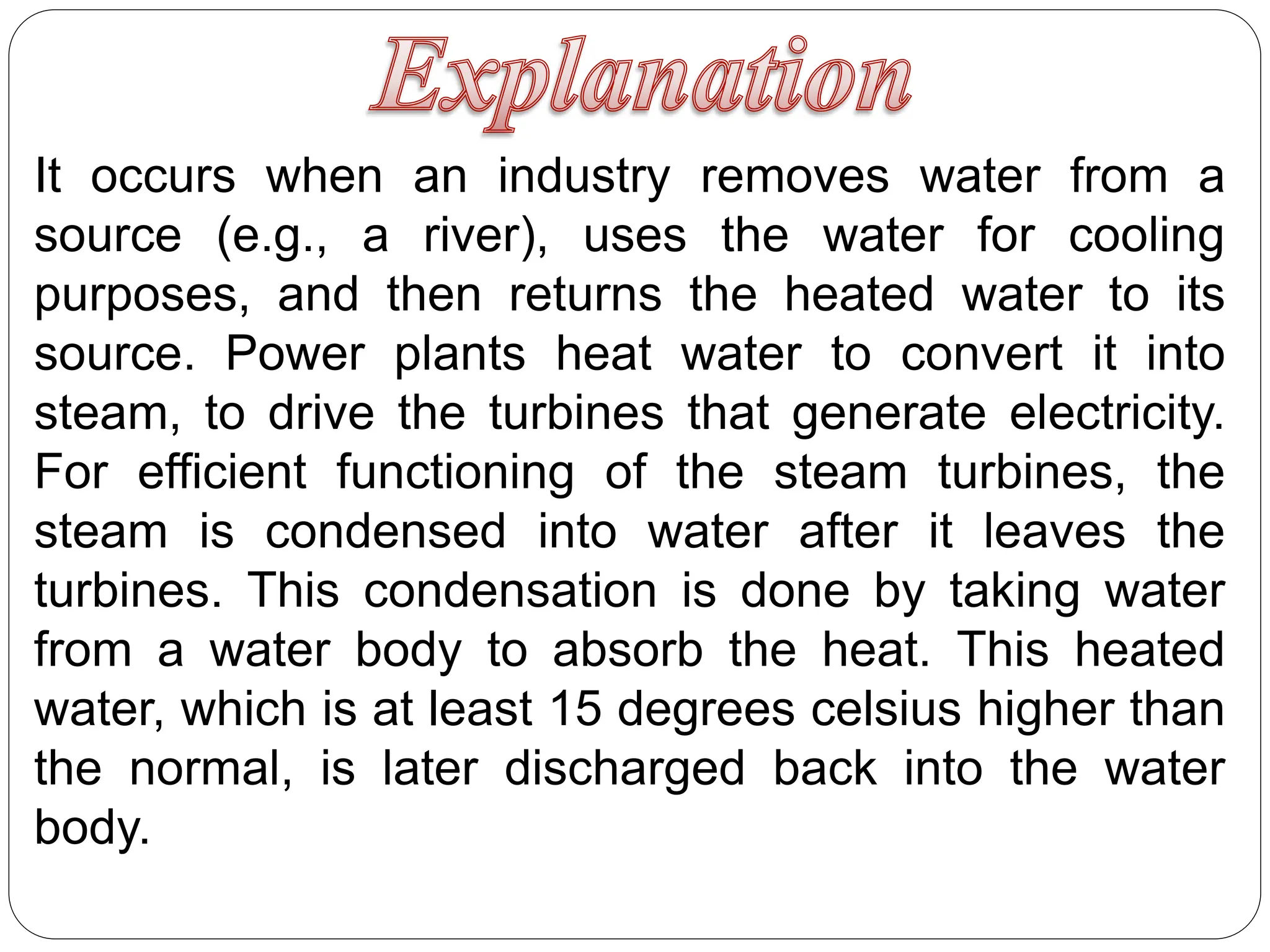 It occurs when an industry removes water from a
source (e.g., a river), uses the water for cooling
purposes, and then returns the heated water to its
source. Power plants heat water to convert it into
steam, to drive the turbines that generate electricity.
For efficient functioning of the steam turbines, the
steam is condensed into water after it leaves the
turbines. This condensation is done by taking water
from a water body to absorb the heat. This heated
water, which is at least 15 degrees celsius higher than
the normal, is later discharged back into the water
body.
 