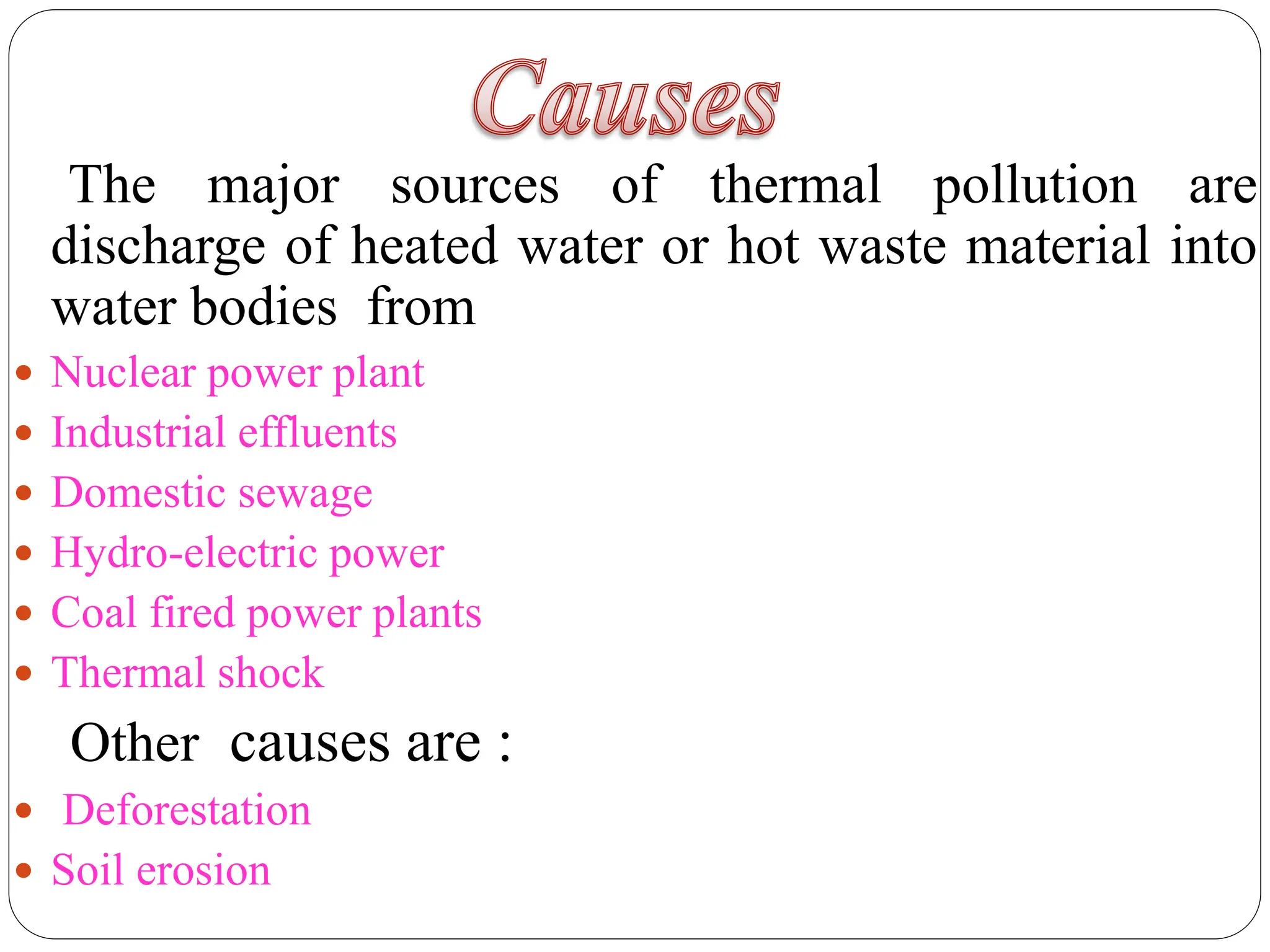 The major sources of thermal pollution are
discharge of heated water or hot waste material into
water bodies from
 Nuclear power plant
 Industrial effluents
 Domestic sewage
 Hydro-electric power
 Coal fired power plants
 Thermal shock
Other causes are :
 Deforestation
 Soil erosion
 