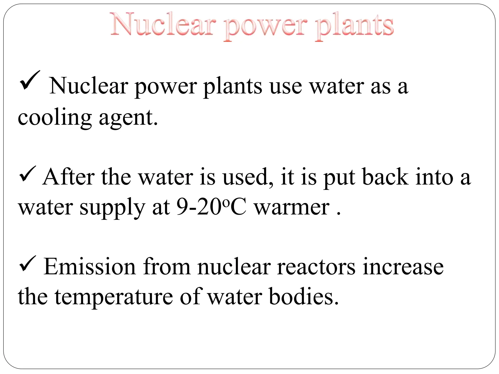  Nuclear power plants use water as a
cooling agent.
 After the water is used, it is put back into a
water supply at 9-20oC warmer .
 Emission from nuclear reactors increase
the temperature of water bodies.
 