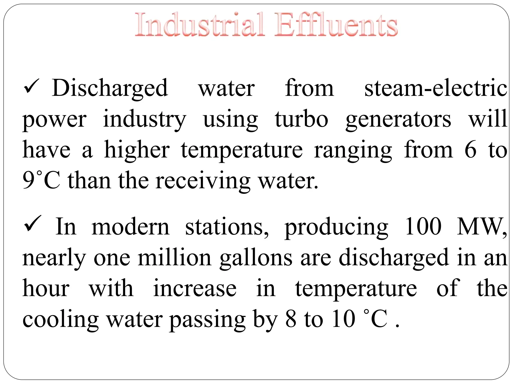  Discharged water from steam-electric
power industry using turbo generators will
have a higher temperature ranging from 6 to
9˚C than the receiving water.
 In modern stations, producing 100 MW,
nearly one million gallons are discharged in an
hour with increase in temperature of the
cooling water passing by 8 to 10 ˚C .
 