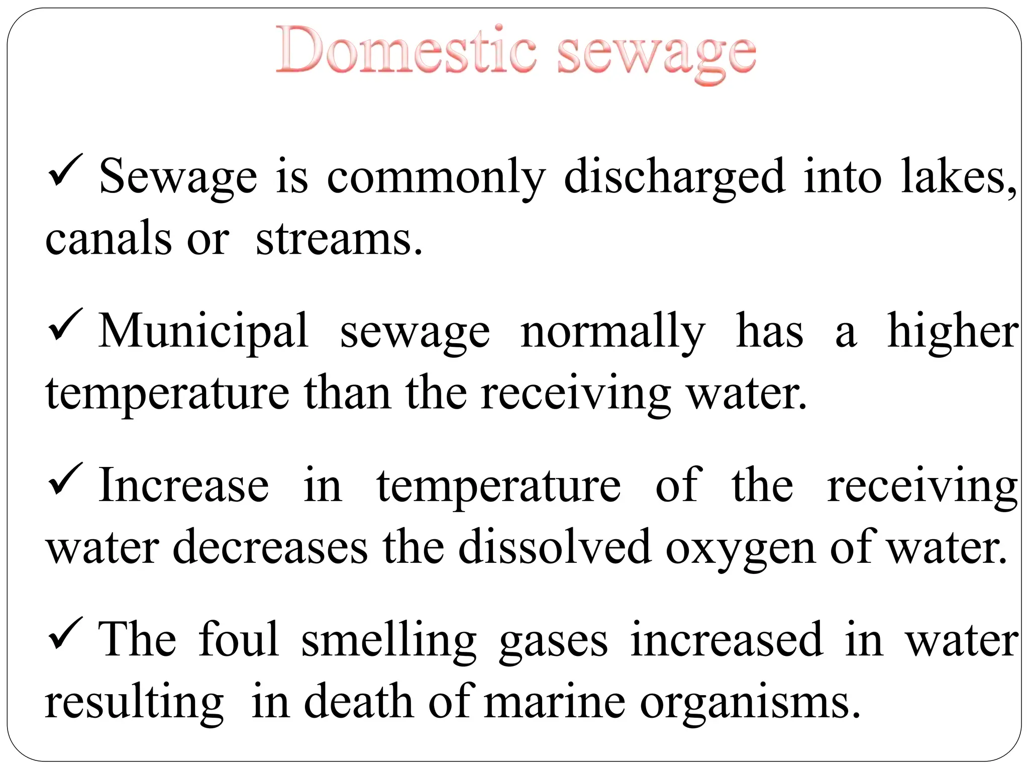  Sewage is commonly discharged into lakes,
canals or streams.
 Municipal sewage normally has a higher
temperature than the receiving water.
 Increase in temperature of the receiving
water decreases the dissolved oxygen of water.
 The foul smelling gases increased in water
resulting in death of marine organisms.
 