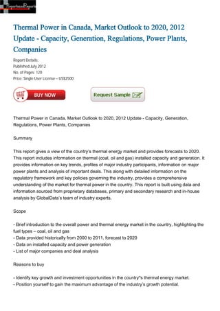 Thermal Power in Canada, Market Outlook to 2020, 2012
Update - Capacity, Generation, Regulations, Power Plants,
Companies
Report Details:
Published:July 2012
No. of Pages: 120
Price: Single User License – US$2500




Thermal Power in Canada, Market Outlook to 2020, 2012 Update - Capacity, Generation,
Regulations, Power Plants, Companies


Summary


This report gives a view of the country’s thermal energy market and provides forecasts to 2020.
This report includes information on thermal (coal, oil and gas) installed capacity and generation. It
provides information on key trends, profiles of major industry participants, information on major
power plants and analysis of important deals. This along with detailed information on the
regulatory framework and key policies governing the industry, provides a comprehensive
understanding of the market for thermal power in the country. This report is built using data and
information sourced from proprietary databases, primary and secondary research and in-house
analysis by GlobalData’s team of industry experts.


Scope


- Brief introduction to the overall power and thermal energy market in the country, highlighting the
fuel types – coal, oil and gas
- Data provided historically from 2000 to 2011, forecast to 2020
- Data on installed capacity and power generation
- List of major companies and deal analysis


Reasons to buy


- Identify key growth and investment opportunities in the country''s thermal energy market.
- Position yourself to gain the maximum advantage of the industry’s growth potential.
 
