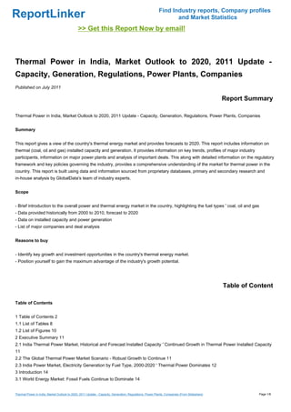 Find Industry reports, Company profiles
ReportLinker                                                                                                    and Market Statistics
                                              >> Get this Report Now by email!



Thermal Power in India, Market Outlook to 2020, 2011 Update -
Capacity, Generation, Regulations, Power Plants, Companies
Published on July 2011

                                                                                                                                             Report Summary

Thermal Power in India, Market Outlook to 2020, 2011 Update - Capacity, Generation, Regulations, Power Plants, Companies


Summary


This report gives a view of the country's thermal energy market and provides forecasts to 2020. This report includes information on
thermal (coal, oil and gas) installed capacity and generation. It provides information on key trends, profiles of major industry
participants, information on major power plants and analysis of important deals. This along with detailed information on the regulatory
framework and key policies governing the industry, provides a comprehensive understanding of the market for thermal power in the
country. This report is built using data and information sourced from proprietary databases, primary and secondary research and
in-house analysis by GlobalData's team of industry experts.


Scope


- Brief introduction to the overall power and thermal energy market in the country, highlighting the fuel types ' coal, oil and gas
- Data provided historically from 2000 to 2010, forecast to 2020
- Data on installed capacity and power generation
- List of major companies and deal analysis


Reasons to buy


- Identify key growth and investment opportunities in the country's thermal energy market.
- Position yourself to gain the maximum advantage of the industry's growth potential.




                                                                                                                                             Table of Content

Table of Contents


1 Table of Contents 2
1.1 List of Tables 8
1.2 List of Figures 10
2 Executive Summary 11
2.1 India Thermal Power Market, Historical and Forecast Installed Capacity ' Continued Growth in Thermal Power Installed Capacity
11
2.2 The Global Thermal Power Market Scenario - Robust Growth to Continue 11
2.3 India Power Market, Electricity Generation by Fuel Type, 2000-2020 ' Thermal Power Dominates 12
3 Introduction 14
3.1 World Energy Market: Fossil Fuels Continue to Dominate 14


Thermal Power in India, Market Outlook to 2020, 2011 Update - Capacity, Generation, Regulations, Power Plants, Companies (From Slideshare)              Page 1/8
 