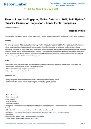 Find Industry reports, Company profiles
ReportLinker                                                                                                    and Market Statistics
                                             >> Get this Report Now by email!



Thermal Power in Singapore, Market Outlook to 2020, 2011 Update '
Capacity, Generation, Regulations, Power Plants, Companies
Published on June 2011

                                                                                                                                                 Report Summary

Thermal Power in Singapore, Market Outlook to 2020, 2011 Update ' Capacity, Generation, Regulations, Power Plants, Companies


Summary


This report gives a view of the country's thermal energy market and provides forecasts to 2020. This report includes information on
thermal (coal, oil and gas) installed capacity and generation. It provides information on key trends, profiles of major industry
participants, information on major power plants and analysis of important deals. This along with detailed information on the regulatory
framework and key policies governing the industry, provides a comprehensive understanding of the market for thermal power in the
country. This report is built using data and information sourced from proprietary databases, primary and secondary research and
in-house analysis by GlobalData's team of industry experts.


Scope


- Brief introduction to the overall power and thermal energy market in the country, highlighting the fuel types ' coal, oil and gas
- Data provided historically from 2000 to 2010, forecast to 2020
- Data on installed capacity and power generation
- List of major companies and deal analysis


Reasons to buy


- Identify key growth and investment opportunities in the country's thermal energy market.
- Position yourself to gain the maximum advantage of the industry's growth potential.




                                                                                                                                                 Table of Content

1 Table of Contents
1 Table of Contents 2
1.1 List of Tables 6
1.2 List of Figures 7
2 Executive Summary 8
2.1 Singapore Thermal Power Market, Historical and Forecast Installed Capacity ' Continued Growth in Thermal Power Installed
Capacity 8
2.2 The Global Thermal Power Market Scenario - Robust Growth to Continue 8
2.3 Singapore Power Market, Electricity Generation by Fuel Type, 2000-2020 ' Hydro Power Dominates 9
3 Introduction 11
3.1 World Energy Market: Fossil Fuels Continue to Dominate 11
4 Global Thermal Power Market Scenario: 2000-2020 12


Thermal Power in Singapore, Market Outlook to 2020, 2011 Update ' Capacity, Generation, Regulations, Power Plants, Companies (From Slideshare)              Page 1/6
 