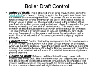 Boiler Draft Control
• Induced draft: This is obtained one of three ways, the first being the
"stack effect" of a heated chimney, in which the flue gas is less dense than
the ambient air surrounding the boiler. The denser column of ambient air
forces combustion air into and through the boiler. The second method is
through use of a steam jet. The steam jet oriented in the direction of flue
gas flow induces flue gasses into the stack and allows for a greater flue gas
velocity increasing the overall draft in the furnace. This method was
common on steam driven locomotives which could not have tall chimneys.
The third method is by simply using an induced draft fan (ID fan) which
removes flue gases from the furnace and forces the exhaust gas up the
stack. Almost all induced draft furnaces operate with a slightly negative
pressure.
• Forced draft: Draft is obtained by forcing air into the furnace by means
of a fan (FD fan) and ductwork. Air is often passed through an air heater;
which, as the name suggests, heats the air going into the furnace in order to
increase the overall efficiency of the boiler. Dampers are used to control the
quantity of air admitted to the furnace. Forced draft furnaces usually have a
positive pressure.
• Balanced draft: Balanced draft is obtained through use of both
induced and forced draft. This is more common with larger boilers where the
flue gases have to travel a long distance through many boiler passes. The
induced draft fan works in conjunction with the forced draft fan allowing the
furnace pressure to be maintained slightly below atmospheric
 