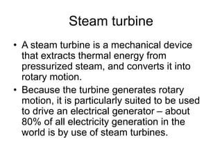 Steam turbine
• A steam turbine is a mechanical device
that extracts thermal energy from
pressurized steam, and converts it into
rotary motion.
• Because the turbine generates rotary
motion, it is particularly suited to be used
to drive an electrical generator – about
80% of all electricity generation in the
world is by use of steam turbines.
 