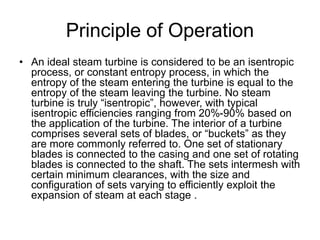Principle of Operation
• An ideal steam turbine is considered to be an isentropic
process, or constant entropy process, in which the
entropy of the steam entering the turbine is equal to the
entropy of the steam leaving the turbine. No steam
turbine is truly “isentropic”, however, with typical
isentropic efficiencies ranging from 20%-90% based on
the application of the turbine. The interior of a turbine
comprises several sets of blades, or “buckets” as they
are more commonly referred to. One set of stationary
blades is connected to the casing and one set of rotating
blades is connected to the shaft. The sets intermesh with
certain minimum clearances, with the size and
configuration of sets varying to efficiently exploit the
expansion of steam at each stage .
 