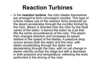 Reaction Turbines
– In the reaction turbine, the rotor blades themselves
are arranged to form convergent nozzles. This type of
turbine makes use of the reaction force produced as
the steam accelerates through the nozzles formed by
the rotor. Steam is directed onto the rotor by the fixed
vanes of the stator. It leaves the stator as a jet that
fills the entire circumference of the rotor. The steam
then changes direction and increases its speed
relative to the speed of the blades. A pressure drop
occurs across both the stator and the rotor, with
steam accelerating through the stator and
decelerating through the rotor, with no net change in
steam velocity across the stage but with a decrease
in both pressure and temperature, reflecting the work
performed in the driving of the rotor.
 