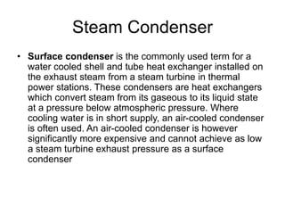 Steam Condenser
• Surface condenser is the commonly used term for a
water cooled shell and tube heat exchanger installed on
the exhaust steam from a steam turbine in thermal
power stations. These condensers are heat exchangers
which convert steam from its gaseous to its liquid state
at a pressure below atmospheric pressure. Where
cooling water is in short supply, an air-cooled condenser
is often used. An air-cooled condenser is however
significantly more expensive and cannot achieve as low
a steam turbine exhaust pressure as a surface
condenser
 