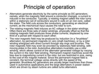 Principle of operation
• Alternators generate electricity by the same principle as DC generators,
namely, when the magnetic field around a conductor changes, a current is
induced in the conductor. Typically, a rotating magnet called the rotor turns
within a stationary set of conductors wound in coils on an iron core, called
the stator. The field cuts across the conductors, generating an electrical
current, as the mechanical input causes the rotor to turn.
• The rotating magnetic field induces an AC voltage in the stator windings.
Often there are three sets of stator windings, physically offset so that the
rotating magnetic field produces three phase currents, displaced by one-
third of a period with respect to each other.
• The rotor magnetic field may be produced by induction (in a "brushless"
alternator), by permanent magnets (in very small machines), or by a rotor
winding energized with direct current through slip rings and brushes. The
rotor magnetic field may even be provided by stationary field winding, with
moving poles in the rotor. Automotive alternators invariably use a rotor
winding, which allows control of the alternator generated voltage by varying
the current in the rotor field winding. Permanent magnet machines avoid the
loss due to magnetizing current in the rotor, but are restricted in size, owing
to the cost of the magnet material. Since the permanent magnet field is
constant, the terminal voltage varies directly with the speed of the
generator. Brushless AC generators are usually larger machines than those
used in automotive applications.and the large alternators in power station
which are driven by steam turbine are called turbo alternators
 