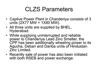 CLZS Parameters
• Captive Power Plant in Chanderiya consists of 3
units (2X77 MW + 1X80 MW).
• All three units are supplied by BHEL,
Hyderabad.
• While supplying uninterrupted and reliable
power to Chanderiya Lead Zinc Smelter, the
CPP has been additionally wheeling power to its
Agucha, Debari and Dariba units of Hindustan
Zinc Limited.
• Recently sale of power has also been initiated
with both RSEB and power exchange.
 