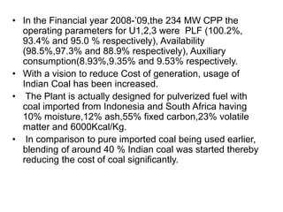 • In the Financial year 2008-’09,the 234 MW CPP the
operating parameters for U1,2,3 were PLF (100.2%,
93.4% and 95.0 % respectively), Availability
(98.5%,97.3% and 88.9% respectively), Auxiliary
consumption(8.93%,9.35% and 9.53% respectively.
• With a vision to reduce Cost of generation, usage of
Indian Coal has been increased.
• The Plant is actually designed for pulverized fuel with
coal imported from Indonesia and South Africa having
10% moisture,12% ash,55% fixed carbon,23% volatile
matter and 6000Kcal/Kg.
• In comparison to pure imported coal being used earlier,
blending of around 40 % Indian coal was started thereby
reducing the cost of coal significantly.
 