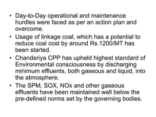 • Day-to-Day operational and maintenance
hurdles were faced as per an action plan and
overcome.
• Usage of linkage coal, which has a potential to
reduce coal cost by around Rs.1200/MT has
been started.
• Chanderiya CPP has upheld highest standard of
Environmental consciousness by discharging
minimum effluents, both gaseous and liquid, into
the atmosphere.
• The SPM, SOX, NOx and other gaseous
effluents have been maintained well below the
pre-defined norms set by the governing bodies.
 