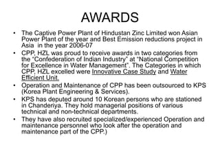 AWARDS
• The Captive Power Plant of Hindustan Zinc Limited won Asian
Power Plant of the year and Best Emission reductions project in
Asia in the year 2006-07
• CPP, HZL was proud to receive awards in two categories from
the “Confederation of Indian Industry” at “National Competition
for Excellence in Water Management”. The Categories in which
CPP, HZL excelled were Innovative Case Study and Water
Efficient Unit.
• Operation and Maintenance of CPP has been outsourced to KPS
(Korea Plant Engineering & Services).
• KPS has deputed around 10 Korean persons who are stationed
in Chanderiya. They hold managerial positions of various
technical and non-technical departments.
• They have also recruited specialized/experienced Operation and
maintenance personnel who look after the operation and
maintenance part of the CPP.)
 