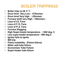 BOILER TRIPPINGS
• Boiler trips on M. F. T.
• Drum level Very Low : -375mmwc
• Drum level Very high : -25mmwc
• Furnace draft very High : 150mmwc :
• Loss of I.D. Fans
• Loss of F. D. Fans
• Loss of P. A. Fans
• Furnace Slagging
• High Super-heater temperature : >540 deg. C
• Low super-heater temperature : 480 deg.C
• Ignitor fails to ignite
• Mill trip
• Flame instability : (Flame failure)
• Water wall tube failure
• Economizer Tube Failure
• Super-heater tube failure
 