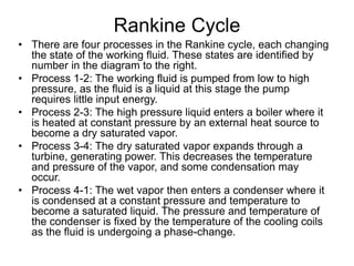 Rankine Cycle
• There are four processes in the Rankine cycle, each changing
the state of the working fluid. These states are identified by
number in the diagram to the right.
• Process 1-2: The working fluid is pumped from low to high
pressure, as the fluid is a liquid at this stage the pump
requires little input energy.
• Process 2-3: The high pressure liquid enters a boiler where it
is heated at constant pressure by an external heat source to
become a dry saturated vapor.
• Process 3-4: The dry saturated vapor expands through a
turbine, generating power. This decreases the temperature
and pressure of the vapor, and some condensation may
occur.
• Process 4-1: The wet vapor then enters a condenser where it
is condensed at a constant pressure and temperature to
become a saturated liquid. The pressure and temperature of
the condenser is fixed by the temperature of the cooling coils
as the fluid is undergoing a phase-change.
 