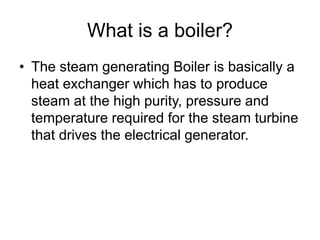 What is a boiler?
• The steam generating Boiler is basically a
heat exchanger which has to produce
steam at the high purity, pressure and
temperature required for the steam turbine
that drives the electrical generator.
 