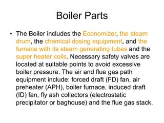 Boiler Parts
• The Boiler includes the Economizer, the steam
drum, the chemical dosing equipment, and the
furnace with its steam generating tubes and the
super heater coils. Necessary safety valves are
located at suitable points to avoid excessive
boiler pressure. The air and flue gas path
equipment include: forced draft (FD) fan, air
preheater (APH), boiler furnace, induced draft
(ID) fan, fly ash collectors (electrostatic
precipitator or baghouse) and the flue gas stack.
 