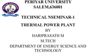 PERIYAR UNIVERSITY
SALEM,636001
TECHNICAL NSEMINAR-1
THERMAL POWER PLANT
BY
HARIPRASATH M
M.TECH
DEPARTMENT OF ENERGY SCIENCE AND
TECHNOLOGY
 