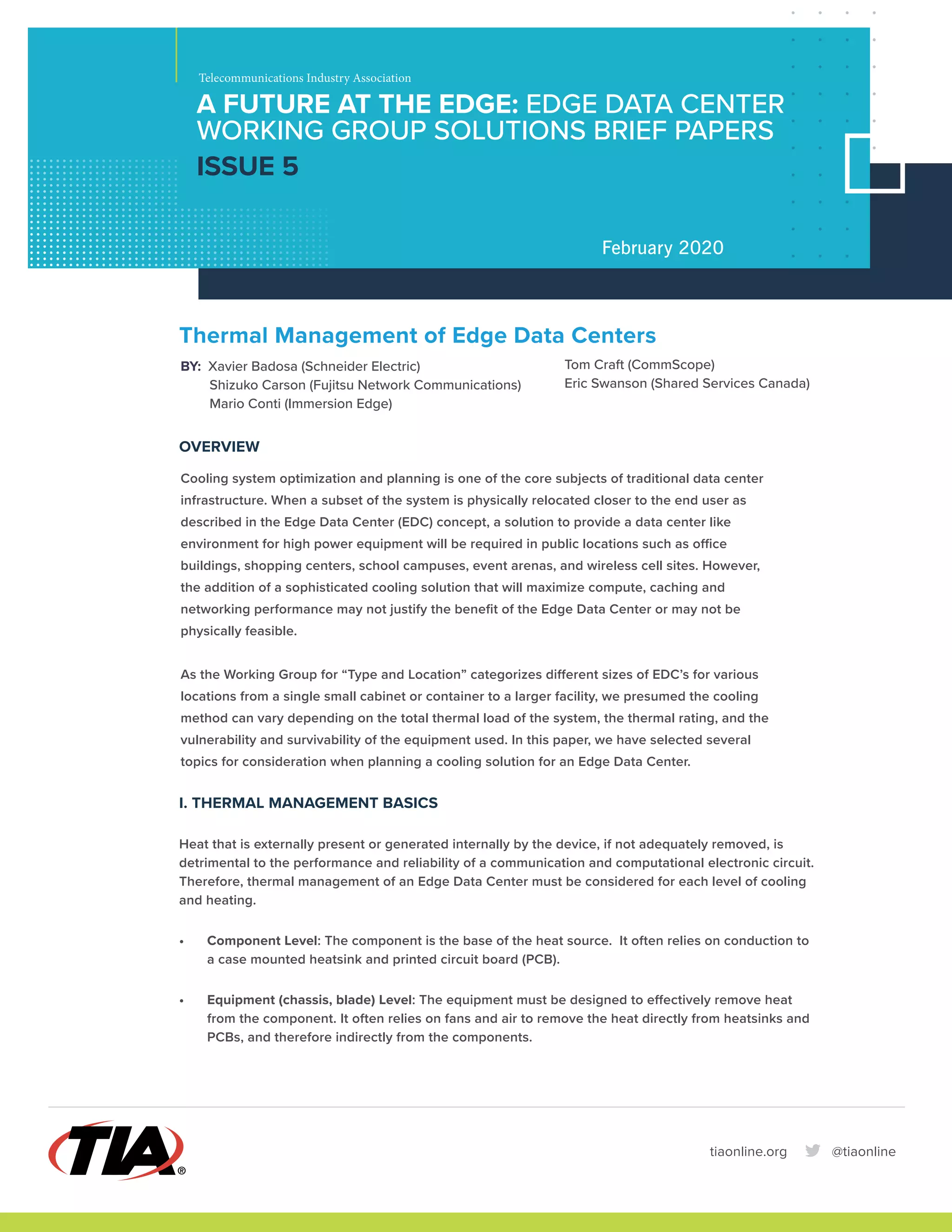 A FUTURE AT THE EDGE: EDGE DATA CENTER
WORKING GROUP SOLUTIONS BRIEF PAPERS
ISSUE 5
Telecommunications Industry Association
February 2020
Thermal Management of Edge Data Centers
BY: Xavier Badosa (Schneider Electric)
Shizuko Carson (Fujitsu Network Communications)
Mario Conti (Immersion Edge)
OVERVIEW
Cooling system optimization and planning is one of the core subjects of traditional data center
infrastructure. When a subset of the system is physically relocated closer to the end user as
described in the Edge Data Center (EDC) concept, a solution to provide a data center like
environment for high power equipment will be required in public locations such as office
buildings, shopping centers, school campuses, event arenas, and wireless cell sites. However,
the addition of a sophisticated cooling solution that will maximize compute, caching and
networking performance may not justify the benefit of the Edge Data Center or may not be
physically feasible.
As the Working Group for “Type and Location” categorizes different sizes of EDC’s for various
locations from a single small cabinet or container to a larger facility, we presumed the cooling
method can vary depending on the total thermal load of the system, the thermal rating, and the
vulnerability and survivability of the equipment used. In this paper, we have selected several
topics for consideration when planning a cooling solution for an Edge Data Center.
I. THERMAL MANAGEMENT BASICS
Heat that is externally present or generated internally by the device, if not adequately removed, is
detrimental to the performance and reliability of a communication and computational electronic circuit.
Therefore, thermal management of an Edge Data Center must be considered for each level of cooling
and heating.
• Component Level: The component is the base of the heat source. It often relies on conduction to
a case mounted heatsink and printed circuit board (PCB).
• Equipment (chassis, blade) Level: The equipment must be designed to effectively remove heat
from the component. It often relies on fans and air to remove the heat directly from heatsinks and
PCBs, and therefore indirectly from the components.
tiaonline.org @tiaonline
Tom Craft (CommScope)
Eric Swanson (Shared Services Canada)
 