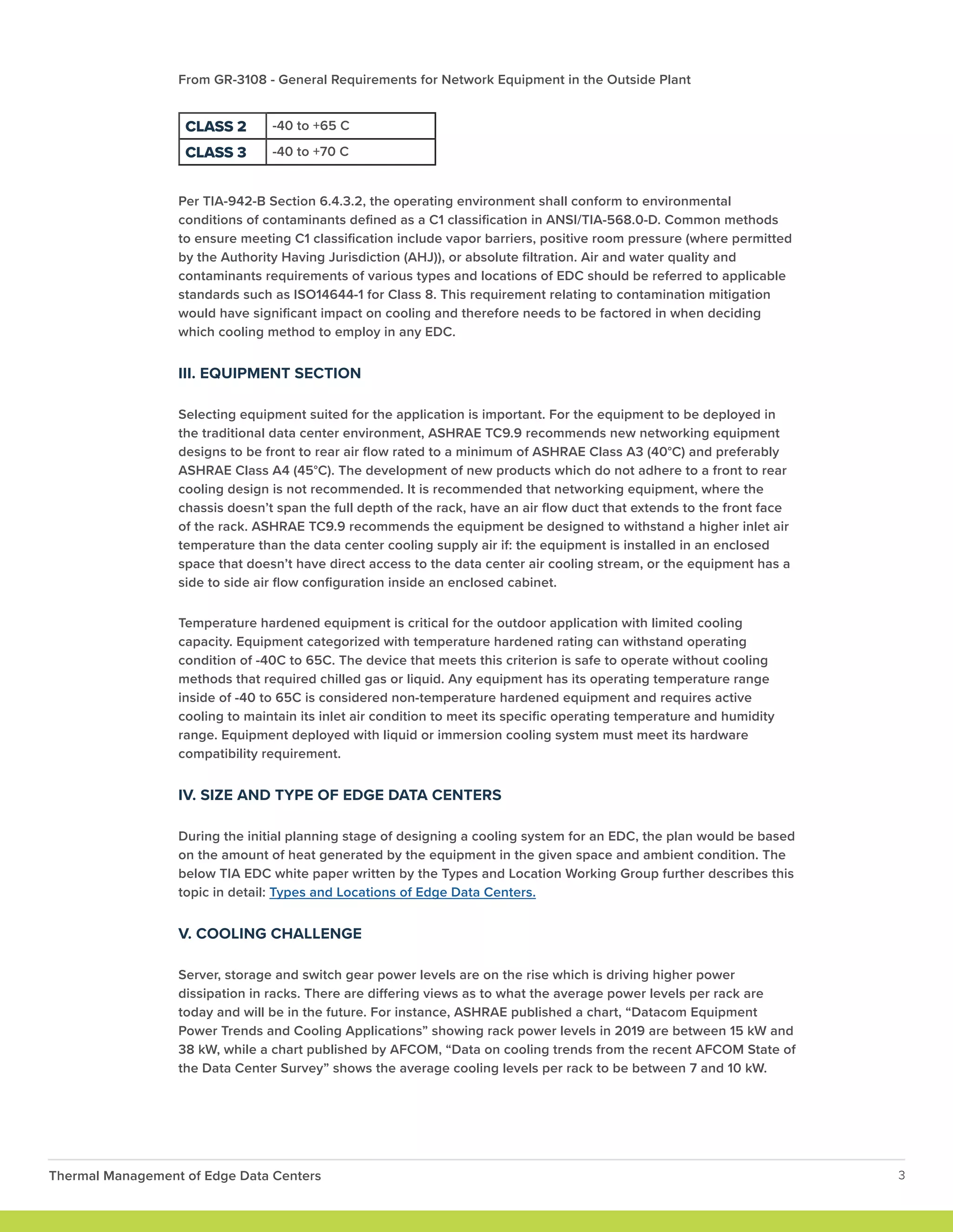 From GR-3108 - General Requirements for Network Equipment in the Outside Plant
Per TIA-942-B Section 6.4.3.2, the operating environment shall conform to environmental
conditions of contaminants defined as a C1 classification in ANSI/TIA-568.0-D. Common methods
to ensure meeting C1 classification include vapor barriers, positive room pressure (where permitted
by the Authority Having Jurisdiction (AHJ)), or absolute filtration. Air and water quality and
contaminants requirements of various types and locations of EDC should be referred to applicable
standards such as ISO14644-1 for Class 8. This requirement relating to contamination mitigation
would have significant impact on cooling and therefore needs to be factored in when deciding
which cooling method to employ in any EDC.
III. EQUIPMENT SECTION
Selecting equipment suited for the application is important. For the equipment to be deployed in
the traditional data center environment, ASHRAE TC9.9 recommends new networking equipment
designs to be front to rear air flow rated to a minimum of ASHRAE Class A3 (40°C) and preferably
ASHRAE Class A4 (45°C). The development of new products which do not adhere to a front to rear
cooling design is not recommended. It is recommended that networking equipment, where the
chassis doesn’t span the full depth of the rack, have an air flow duct that extends to the front face
of the rack. ASHRAE TC9.9 recommends the equipment be designed to withstand a higher inlet air
temperature than the data center cooling supply air if: the equipment is installed in an enclosed
space that doesn’t have direct access to the data center air cooling stream, or the equipment has a
side to side air flow configuration inside an enclosed cabinet.
Temperature hardened equipment is critical for the outdoor application with limited cooling
capacity. Equipment categorized with temperature hardened rating can withstand operating
condition of -40C to 65C. The device that meets this criterion is safe to operate without cooling
methods that required chilled gas or liquid. Any equipment has its operating temperature range
inside of -40 to 65C is considered non-temperature hardened equipment and requires active
cooling to maintain its inlet air condition to meet its specific operating temperature and humidity
range. Equipment deployed with liquid or immersion cooling system must meet its hardware
compatibility requirement.
IV. SIZE AND TYPE OF EDGE DATA CENTERS
During the initial planning stage of designing a cooling system for an EDC, the plan would be based
on the amount of heat generated by the equipment in the given space and ambient condition. The
below TIA EDC white paper written by the Types and Location Working Group further describes this
topic in detail: Types and Locations of Edge Data Centers.
V. COOLING CHALLENGE
Server, storage and switch gear power levels are on the rise which is driving higher power
dissipation in racks. There are differing views as to what the average power levels per rack are
today and will be in the future. For instance, ASHRAE published a chart, “Datacom Equipment
Power Trends and Cooling Applications” showing rack power levels in 2019 are between 15 kW and
38 kW, while a chart published by AFCOM, “Data on cooling trends from the recent AFCOM State of
the Data Center Survey” shows the average cooling levels per rack to be between 7 and 10 kW.
Thermal Management of Edge Data Centers 3
CLASS 2 -40 to +65 C
CLASS 3 -40 to +70 C
 