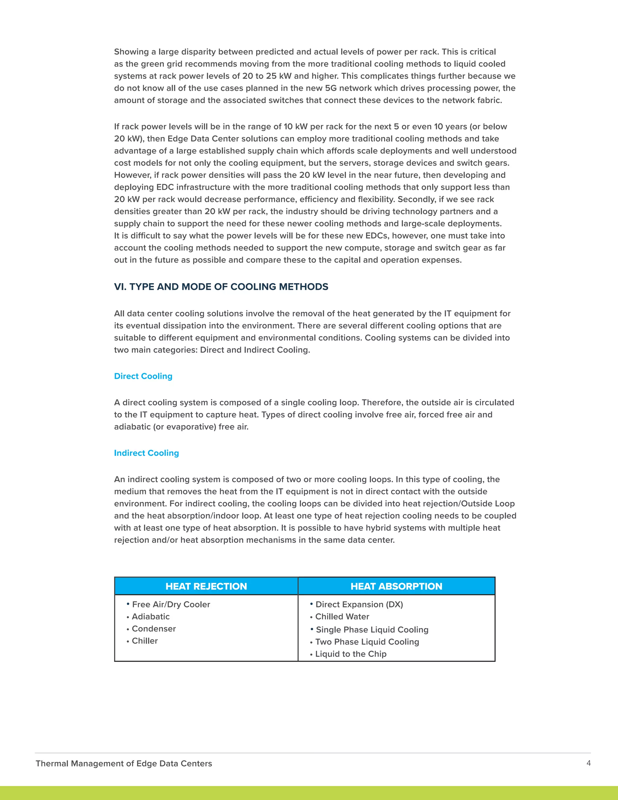 Showing a large disparity between predicted and actual levels of power per rack. This is critical
as the green grid recommends moving from the more traditional cooling methods to liquid cooled
systems at rack power levels of 20 to 25 kW and higher. This complicates things further because we
do not know all of the use cases planned in the new 5G network which drives processing power, the
amount of storage and the associated switches that connect these devices to the network fabric.
If rack power levels will be in the range of 10 kW per rack for the next 5 or even 10 years (or below
20 kW), then Edge Data Center solutions can employ more traditional cooling methods and take
advantage of a large established supply chain which affords scale deployments and well understood
cost models for not only the cooling equipment, but the servers, storage devices and switch gears.
However, if rack power densities will pass the 20 kW level in the near future, then developing and
deploying EDC infrastructure with the more traditional cooling methods that only support less than
20 kW per rack would decrease performance, efficiency and flexibility. Secondly, if we see rack
densities greater than 20 kW per rack, the industry should be driving technology partners and a
supply chain to support the need for these newer cooling methods and large-scale deployments.
It is difficult to say what the power levels will be for these new EDCs, however, one must take into
account the cooling methods needed to support the new compute, storage and switch gear as far
out in the future as possible and compare these to the capital and operation expenses.
VI. TYPE AND MODE OF COOLING METHODS
All data center cooling solutions involve the removal of the heat generated by the IT equipment for
its eventual dissipation into the environment. There are several different cooling options that are
suitable to different equipment and environmental conditions. Cooling systems can be divided into
two main categories: Direct and Indirect Cooling.
Direct Cooling
A direct cooling system is composed of a single cooling loop. Therefore, the outside air is circulated
to the IT equipment to capture heat. Types of direct cooling involve free air, forced free air and
adiabatic (or evaporative) free air.
Indirect Cooling
An indirect cooling system is composed of two or more cooling loops. In this type of cooling, the
medium that removes the heat from the IT equipment is not in direct contact with the outside
environment. For indirect cooling, the cooling loops can be divided into heat rejection/Outside Loop
and the heat absorption/indoor loop. At least one type of heat rejection cooling needs to be coupled
with at least one type of heat absorption. It is possible to have hybrid systems with multiple heat
rejection and/or heat absorption mechanisms in the same data center.
HEAT REJECTION HEAT ABSORPTION
• Free Air/Dry Cooler
• Adiabatic
• Condenser
• Chiller
• Direct Expansion (DX)
• Chilled Water
• Single Phase Liquid Cooling
• Two Phase Liquid Cooling
• Liquid to the Chip
Thermal Management of Edge Data Centers 4
 
