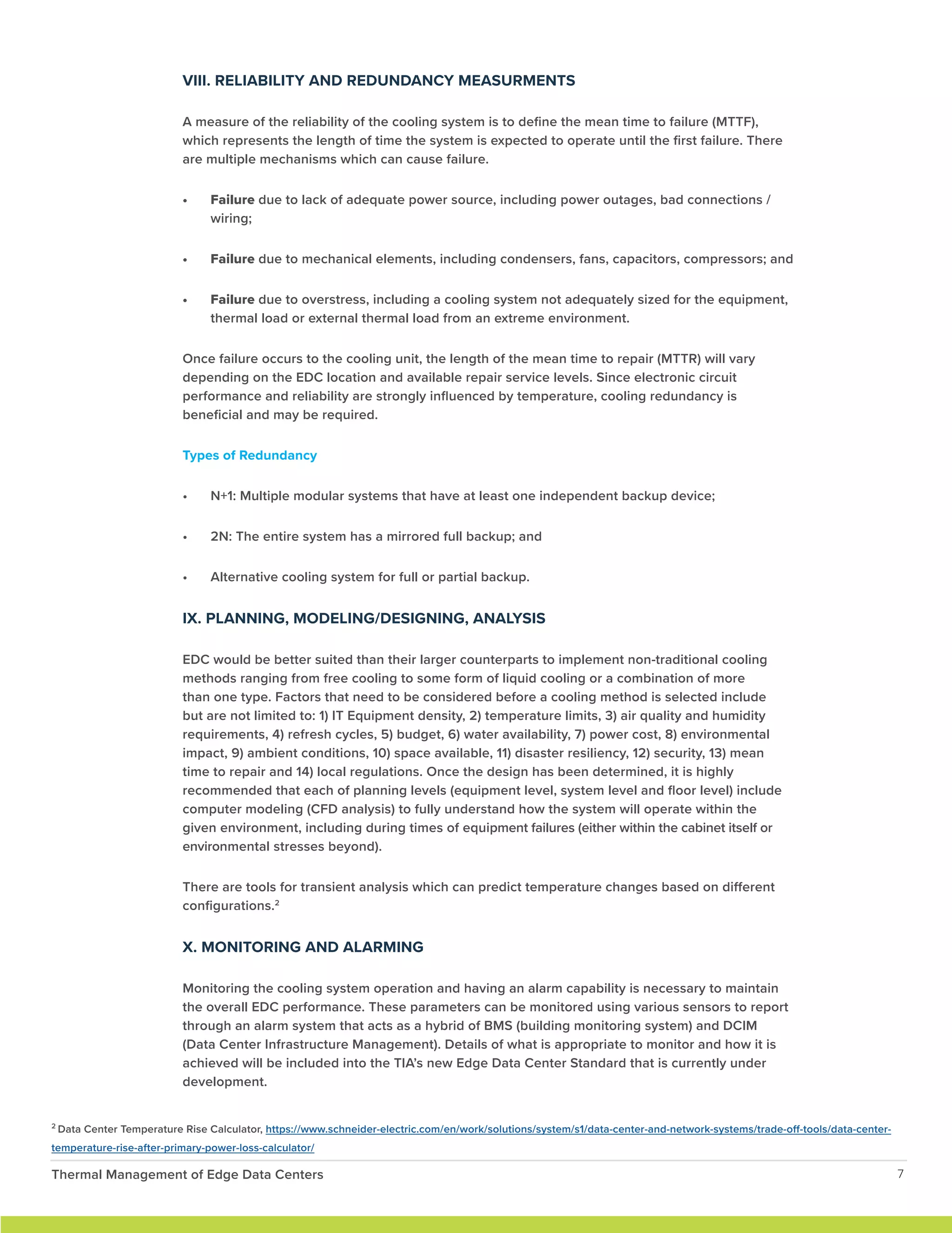 VIII. RELIABILITY AND REDUNDANCY MEASURMENTS
A measure of the reliability of the cooling system is to define the mean time to failure (MTTF),
which represents the length of time the system is expected to operate until the first failure. There
are multiple mechanisms which can cause failure.
• Failure due to lack of adequate power source, including power outages, bad connections /
wiring;
• Failure due to mechanical elements, including condensers, fans, capacitors, compressors; and
• Failure due to overstress, including a cooling system not adequately sized for the equipment,
thermal load or external thermal load from an extreme environment.
Once failure occurs to the cooling unit, the length of the mean time to repair (MTTR) will vary
depending on the EDC location and available repair service levels. Since electronic circuit
performance and reliability are strongly influenced by temperature, cooling redundancy is
beneficial and may be required.
Types of Redundancy
• N+1: Multiple modular systems that have at least one independent backup device;
• 2N: The entire system has a mirrored full backup; and
• Alternative cooling system for full or partial backup.
IX. PLANNING, MODELING/DESIGNING, ANALYSIS
EDC would be better suited than their larger counterparts to implement non-traditional cooling
methods ranging from free cooling to some form of liquid cooling or a combination of more
than one type. Factors that need to be considered before a cooling method is selected include
but are not limited to: 1) IT Equipment density, 2) temperature limits, 3) air quality and humidity
requirements, 4) refresh cycles, 5) budget, 6) water availability, 7) power cost, 8) environmental
impact, 9) ambient conditions, 10) space available, 11) disaster resiliency, 12) security, 13) mean
time to repair and 14) local regulations. Once the design has been determined, it is highly
recommended that each of planning levels (equipment level, system level and floor level) include
computer modeling (CFD analysis) to fully understand how the system will operate within the
given environment, including during times of equipment failures (either within the cabinet itself or
environmental stresses beyond).
There are tools for transient analysis which can predict temperature changes based on different
configurations.2
X. MONITORING AND ALARMING
Monitoring the cooling system operation and having an alarm capability is necessary to maintain
the overall EDC performance. These parameters can be monitored using various sensors to report
through an alarm system that acts as a hybrid of BMS (building monitoring system) and DCIM
(Data Center Infrastructure Management). Details of what is appropriate to monitor and how it is
achieved will be included into the TIA’s new Edge Data Center Standard that is currently under
development.
Thermal Management of Edge Data Centers 7
2
Data Center Temperature Rise Calculator, https://www.schneider-electric.com/en/work/solutions/system/s1/data-center-and-network-systems/trade-off-tools/data-center-
temperature-rise-after-primary-power-loss-calculator/
 