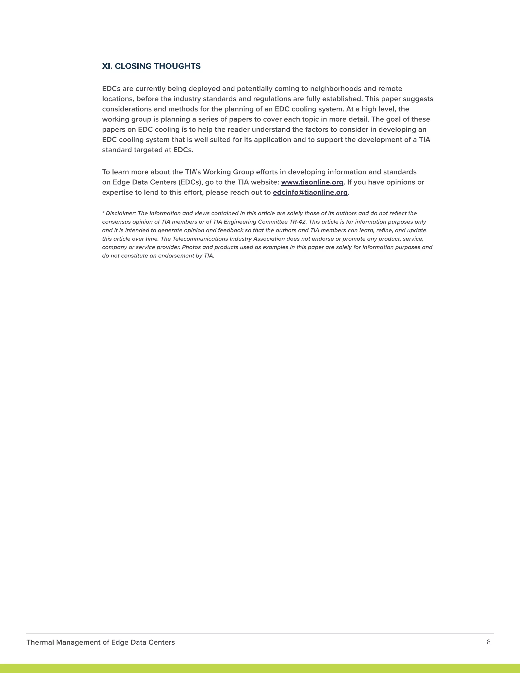 XI. CLOSING THOUGHTS
EDCs are currently being deployed and potentially coming to neighborhoods and remote
locations, before the industry standards and regulations are fully established. This paper suggests
considerations and methods for the planning of an EDC cooling system. At a high level, the
working group is planning a series of papers to cover each topic in more detail. The goal of these
papers on EDC cooling is to help the reader understand the factors to consider in developing an
EDC cooling system that is well suited for its application and to support the development of a TIA
standard targeted at EDCs.
To learn more about the TIA’s Working Group efforts in developing information and standards
on Edge Data Centers (EDCs), go to the TIA website: www.tiaonline.org. If you have opinions or
expertise to lend to this effort, please reach out to edcinfo@tiaonline.org.
* Disclaimer: The information and views contained in this article are solely those of its authors and do not reflect the
consensus opinion of TIA members or of TIA Engineering Committee TR-42. This article is for information purposes only
and it is intended to generate opinion and feedback so that the authors and TIA members can learn, refine, and update
this article over time. The Telecommunications Industry Association does not endorse or promote any product, service,
company or service provider. Photos and products used as examples in this paper are solely for information purposes and
do not constitute an endorsement by TIA.
Thermal Management of Edge Data Centers 8
 