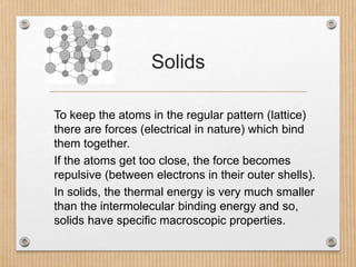 Solids
To keep the atoms in the regular pattern (lattice)
there are forces (electrical in nature) which bind
them together...