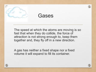 Gases
The speed at which the atoms are moving is so
fast that when they do collide, the force of
attraction is not strong ...