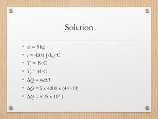 Solution
• m = 5 kg
• c = 4200 J/kgoC
• Ti = 19oC
• Tf = 44oC
• Q = mcT
• Q = 5 x 4200 x (44 -19)
• Q = 5.25 x 105 J
 