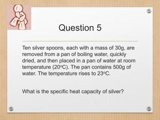 Question 5
Ten silver spoons, each with a mass of 30g, are
removed from a pan of boiling water, quickly
dried, and then pl...