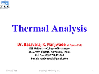 Thermal Analysis
Dr. Basavaraj K. Nanjwade M. Pharm., Ph.D
KLE University College of Pharmacy
BELGAUM-590010, Karnataka, India.
Cell No: 00919742431000
E-mail: nanjwadebk@gmail.com
02 January 2013 1Goa College of Pharmacy, Goa.
 