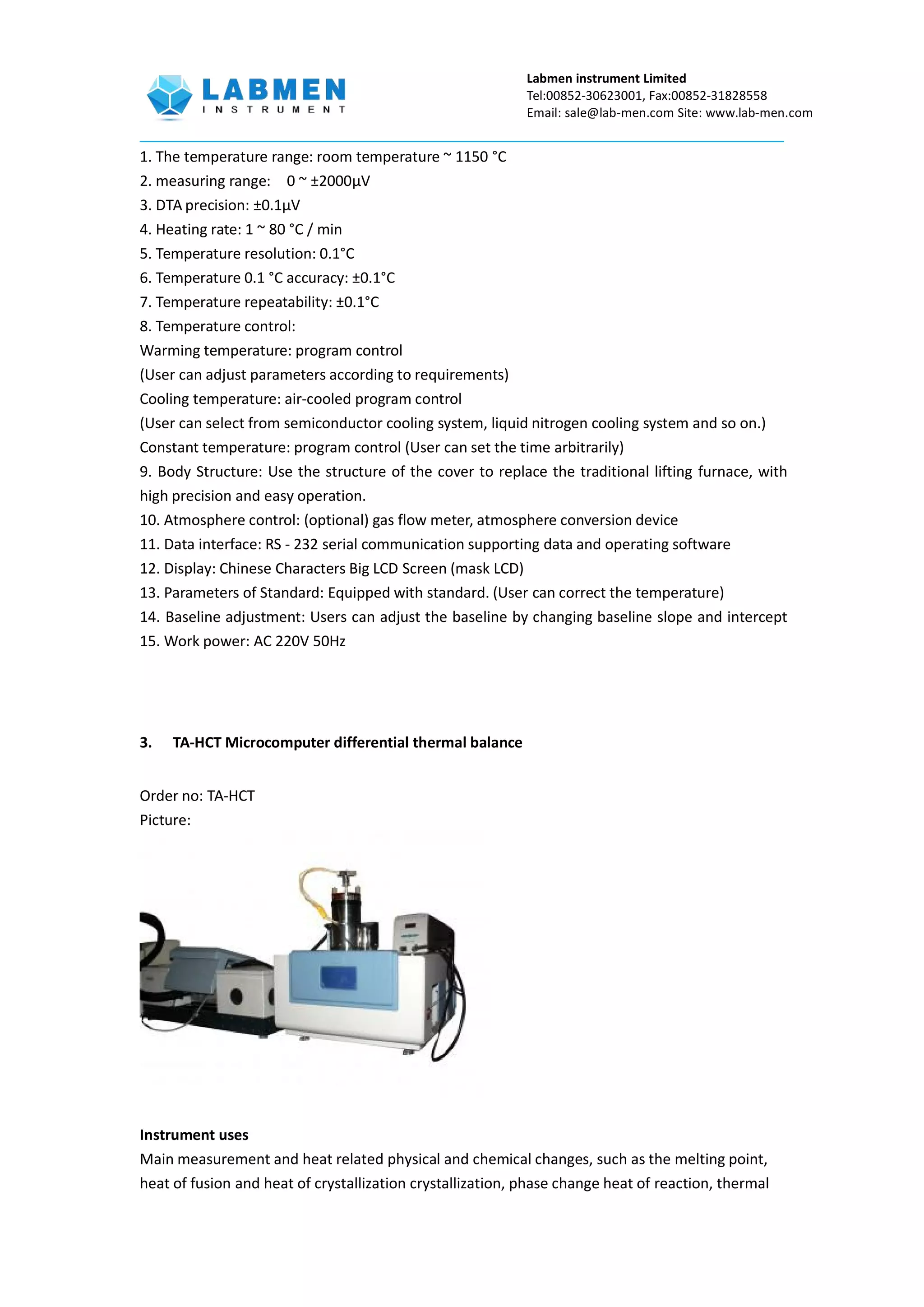 Labmen instrument Limited
Tel:00852-30623001, Fax:00852-31828558
Email: sale@lab-men.com Site: www.lab-men.com
1. The temperature range: room temperature ~ 1150 °C
2. measuring range: 0 ~ ±2000μV
3. DTA precision: ±0.1μV
4. Heating rate: 1 ~ 80 °C / min
5. Temperature resolution: 0.1°C
6. Temperature 0.1 °C accuracy: ±0.1°C
7. Temperature repeatability: ±0.1°C
8. Temperature control:
Warming temperature: program control
(User can adjust parameters according to requirements)
Cooling temperature: air-cooled program control
(User can select from semiconductor cooling system, liquid nitrogen cooling system and so on.)
Constant temperature: program control (User can set the time arbitrarily)
9. Body Structure: Use the structure of the cover to replace the traditional lifting furnace, with
high precision and easy operation.
10. Atmosphere control: (optional) gas flow meter, atmosphere conversion device
11. Data interface: RS - 232 serial communication supporting data and operating software
12. Display: Chinese Characters Big LCD Screen (mask LCD)
13. Parameters of Standard: Equipped with standard. (User can correct the temperature)
14. Baseline adjustment: Users can adjust the baseline by changing baseline slope and intercept
15. Work power: AC 220V 50Hz
3. TA-HCT Microcomputer differential thermal balance
Order no: TA-HCT
Picture:
Instrument uses
Main measurement and heat related physical and chemical changes, such as the melting point,
heat of fusion and heat of crystallization crystallization, phase change heat of reaction, thermal
 