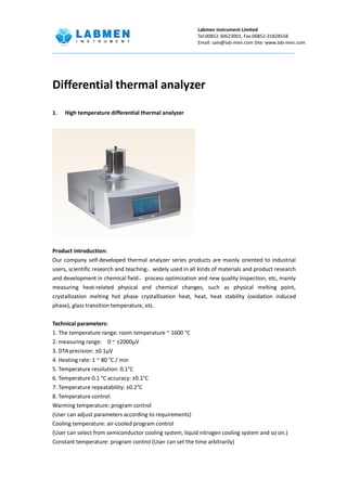 Labmen instrument Limited
Tel:00852-30623001, Fax:00852-31828558
Email: sale@lab-men.com Site: www.lab-men.com
Differential thermal analyzer
1. High temperature differential thermal analyzer
Product introduction:
Our company self-developed thermal analyzer series products are mainly oriented to industrial
users, scientific research and teaching，widely used in all kinds of materials and product research
and development in chemical field，process optimization and new quality inspection, etc, mainly
measuring heat-related physical and chemical changes, such as physical melting point,
crystallization melting hot phase crystallization heat, heat, heat stability (oxidation induced
phase), glass transition temperature, etc.
Technical parameters:
1. The temperature range: room temperature ~ 1600 °C
2. measuring range: 0 ~ ±2000μV
3. DTA precision: ±0.1μV
4. Heating rate: 1 ~ 80 °C / min
5. Temperature resolution: 0.1°C
6. Temperature 0.1 °C accuracy: ±0.1°C
7. Temperature repeatability: ±0.2°C
8. Temperature control:
Warming temperature: program control
(User can adjust parameters according to requirements)
Cooling temperature: air-cooled program control
(User can select from semiconductor cooling system, liquid nitrogen cooling system and so on.)
Constant temperature: program control (User can set the time arbitrarily)
 