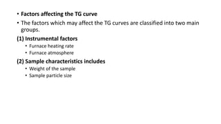 • Factors affecting the TG curve
• The factors which may affect the TG curves are classified into two main
groups.
(1) Instrumental factors
• Furnace heating rate
• Furnace atmosphere
(2) Sample characteristics includes
• Weight of the sample
• Sample particle size
 