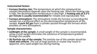 Instrumental factors
• Furnace Heating rate: The temperature at which the compound (or
sample) decompose depends upon the heating rate. When the heating rate
is high, the decomposition temperature is also high. A heating rate of 3.5°C
per minute is usually recommended for reliable and reproducible TGA.
• Furnace atmosphere: The atmosphere inside the furnace surrounding the
sample has a profound effect on the decomposition temperature of the
sample. A pure N2 gas from a cylinder passed through the furnace which
provides an inert atmosphere.
Sample characteristics
• (a)Weight of the sample: A small weight of the sample is recommended,
using a small weight eliminates the existence of temperature gradient
through the sample.
• (b) Particle size of the sample: The particle size of the sample should be
small and uniform. The use of large particle or crystal may result in
apparent, very rapid weight loss during heating.
 
