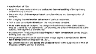 • Applications of TGA
• From TGA, we can determine the purity and thermal stability of both primary
and secondary standard.
• Determination of the composition of complex mixture and decomposition of
complex.
• For studying the sublimation behaviour of various substances.
• TGA is used to study the kinetics of the reaction rate constant.
• Used in the study of catalyst: The change in the chemical states of the catalyst
may be studied by TGA techniques. (Zn-ZnCrO4) Zinc-Zinc chromate is used as the
catalyst in the synthesis of methanol.
• Evaporation of free (unbound) water begins at room temperature due to dry gas
flowing over the sample.
• Dehydration/Desolvation of bound water always begins at temperatures above
room temperature and typically at 125°C.
• Eg: Determination of the bound and unbound water in the suspension of Milk of
Magnesia (MoM), used as a laxative.
 