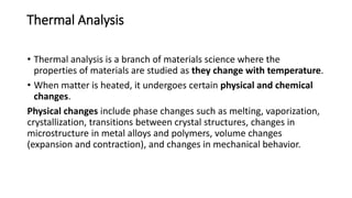 Thermal Analysis
• Thermal analysis is a branch of materials science where the
properties of materials are studied as they change with temperature.
• When matter is heated, it undergoes certain physical and chemical
changes.
Physical changes include phase changes such as melting, vaporization,
crystallization, transitions between crystal structures, changes in
microstructure in metal alloys and polymers, volume changes
(expansion and contraction), and changes in mechanical behavior.
 