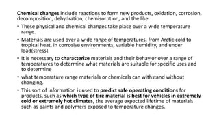 Chemical changes include reactions to form new products, oxidation, corrosion,
decomposition, dehydration, chemisorption, and the like.
• These physical and chemical changes take place over a wide temperature
range.
• Materials are used over a wide range of temperatures, from Arctic cold to
tropical heat, in corrosive environments, variable humidity, and under
load(stress).
• It is necessary to characterize materials and their behavior over a range of
temperatures to determine what materials are suitable for specific uses and
to determine
• what temperature range materials or chemicals can withstand without
changing.
• This sort of information is used to predict safe operating conditions for
products, such as which type of tire material is best for vehicles in extremely
cold or extremely hot climates, the average expected lifetime of materials
such as paints and polymers exposed to temperature changes.
 