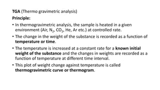 TGA (Thermo gravimetric analysis)
Principle:
• In thermogravimetric analysis, the sample is heated in a given
environment (Air, N2, CO2, He, Ar etc.) at controlled rate.
• The change in the weight of the substance is recorded as a function of
temperature or time.
• The temperature is increased at a constant rate for a known initial
weight of the substance and the changes in weights are recorded as a
function of temperature at different time interval.
• This plot of weight change against temperature is called
thermogravimetric curve or thermogram.
 