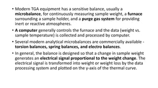 • Modern TGA equipment has a sensitive balance, usually a
microbalance, for continuously measuring sample weight, a furnace
surrounding a sample holder, and a purge gas system for providing
inert or reactive atmospheres.
• A computer generally controls the furnace and the data (weight vs.
sample temperature) is collected and processed by computer.
• Several modern analytical microbalances are commercially available -
torsion balances, spring balances, and electro balances.
• In general, the balance is designed so that a change in sample weight
generates an electrical signal proportional to the weight change. The
electrical signal is transformed into weight or weight loss by the data
processing system and plotted on the y-axis of the thermal curve.
 